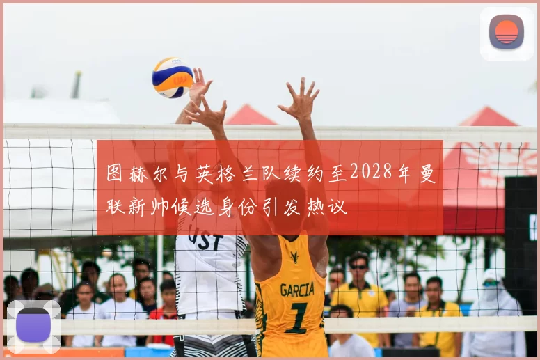 图赫尔与英格兰队续约至2028年曼联新帅候选身份引发热议