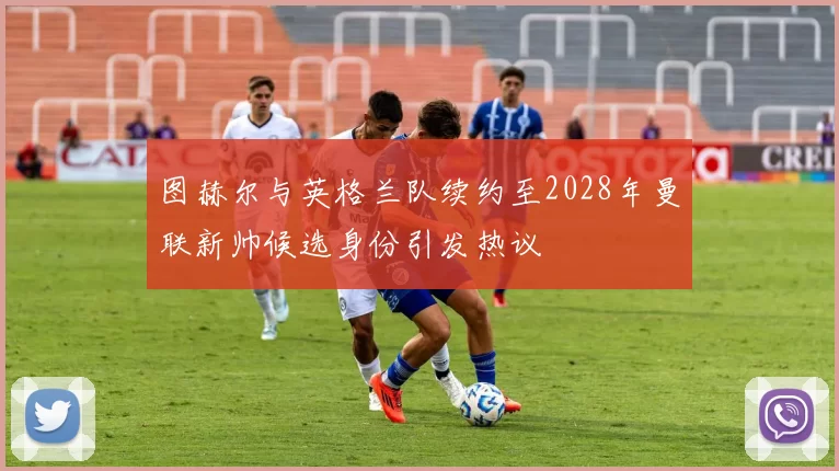 图赫尔与英格兰队续约至2028年曼联新帅候选身份引发热议