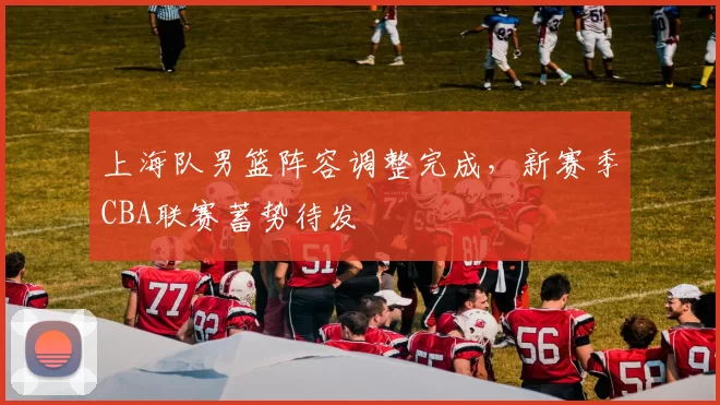 上海队男篮阵容调整完成，新赛季CBA联赛蓄势待发