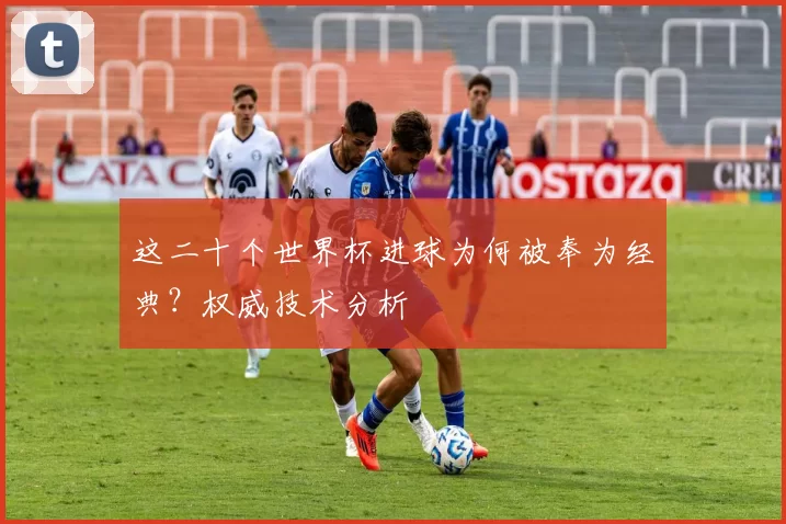 这二十个世界杯进球为何被奉为经典？权威技术分析