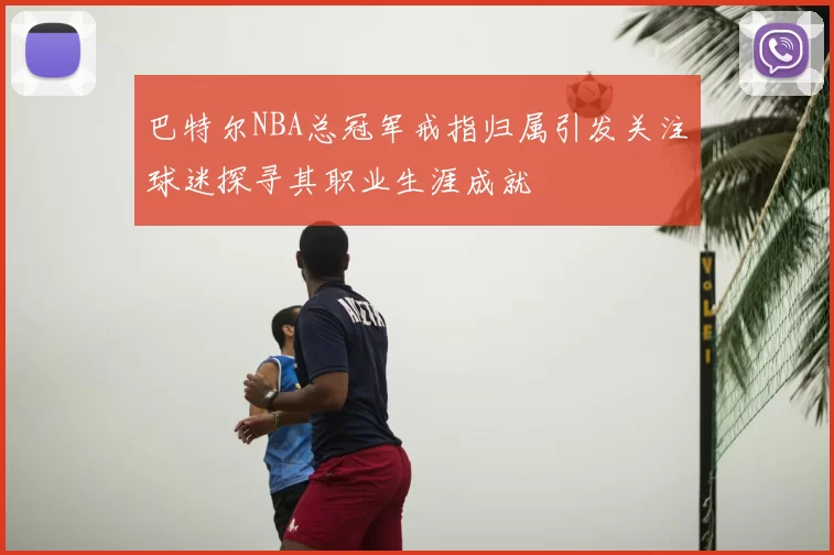 巴特尔NBA总冠军戒指归属引发关注球迷探寻其职业生涯成就