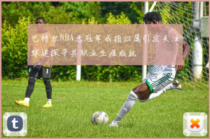 巴特尔NBA总冠军戒指归属引发关注球迷探寻其职业生涯成就