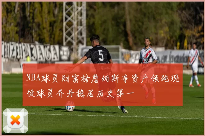 NBA球员财富榜詹姆斯净资产领跑现役球员乔丹稳居历史第一