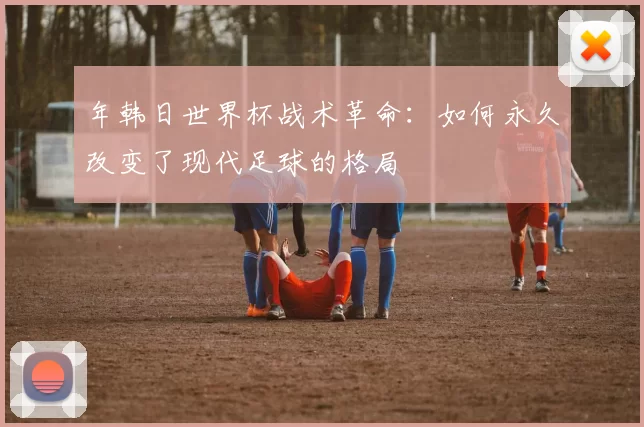 年韩日世界杯战术革命:如何永久改变了现代足球的格局
