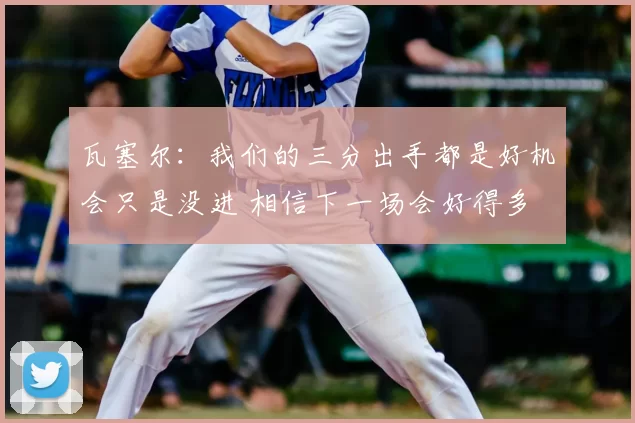 瓦塞尔:我们的三分出手都是好机会只是没进 相信下一场会好得多