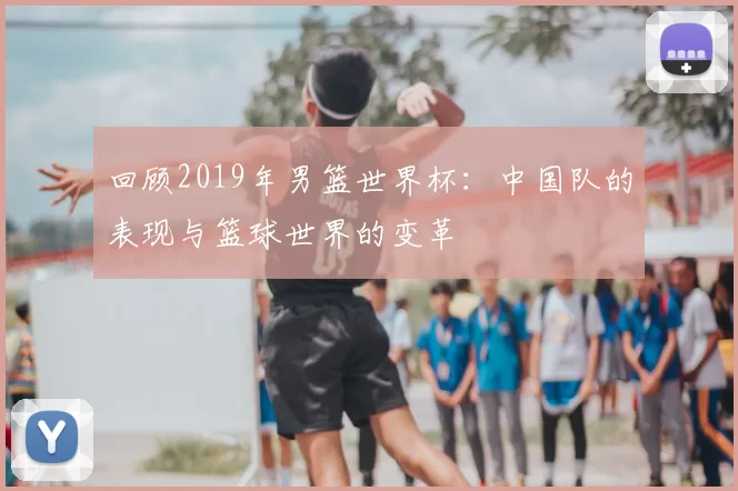 回顾2019年男篮世界杯：中国队的表现与篮球世界的变革