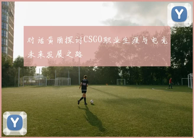 对话黄丽探讨CSGO职业生涯与电竞未来发展之路