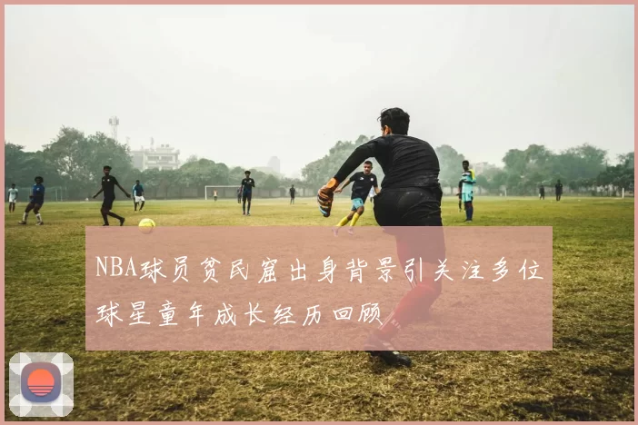 NBA球员贫民窟出身背景引关注多位球星童年成长经历回顾