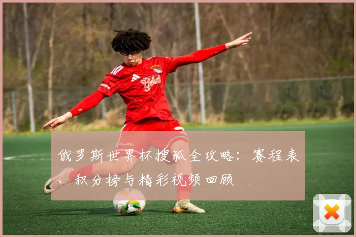 俄罗斯世界杯搜狐全攻略：赛程表、积分榜与精彩视频回顾