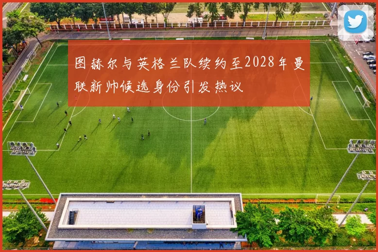 图赫尔与英格兰队续约至2028年曼联新帅候选身份引发热议
