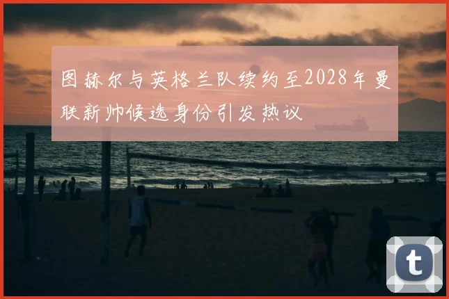 图赫尔与英格兰队续约至2028年曼联新帅候选身份引发热议
