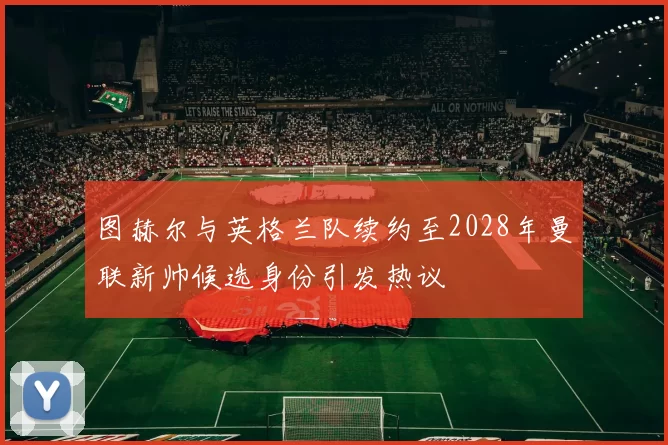 图赫尔与英格兰队续约至2028年曼联新帅候选身份引发热议