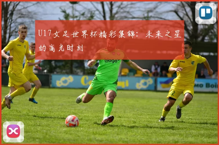 U17女足世界杯精彩集锦:未来之星的高光时刻