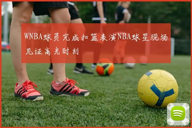 WNBA球员完成扣篮表演NBA球星现场见证高光时刻