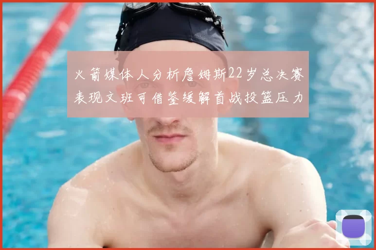 火箭媒体人分析詹姆斯22岁总决赛表现文班可借鉴缓解首战投篮压力