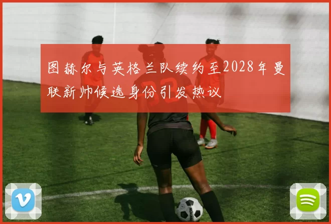 图赫尔与英格兰队续约至2028年曼联新帅候选身份引发热议