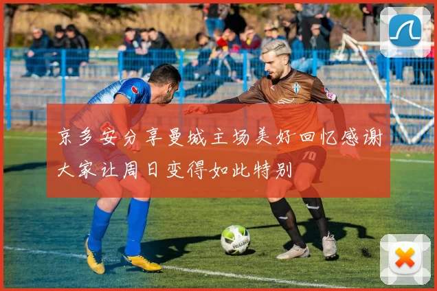 京多安分享曼城主场美好回忆感谢大家让周日变得如此特别