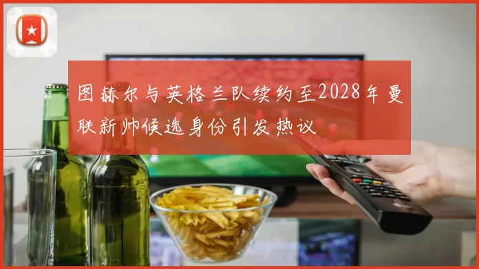图赫尔与英格兰队续约至2028年曼联新帅候选身份引发热议
