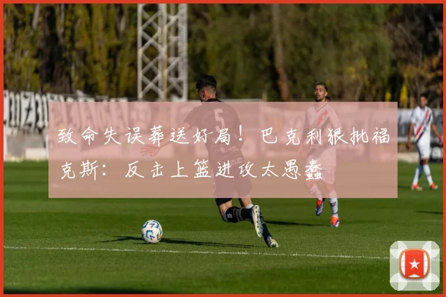 致命失误葬送好局！巴克利狠批福克斯：反击上篮进攻太愚蠢