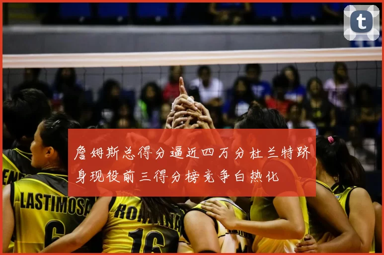 詹姆斯总得分逼近四万分杜兰特跻身现役前三得分榜竞争白热化