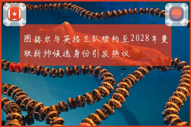 图赫尔与英格兰队续约至2028年曼联新帅候选身份引发热议