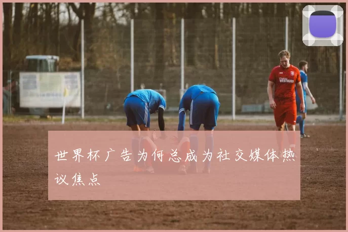 世界杯广告为何总成为社交媒体热议焦点