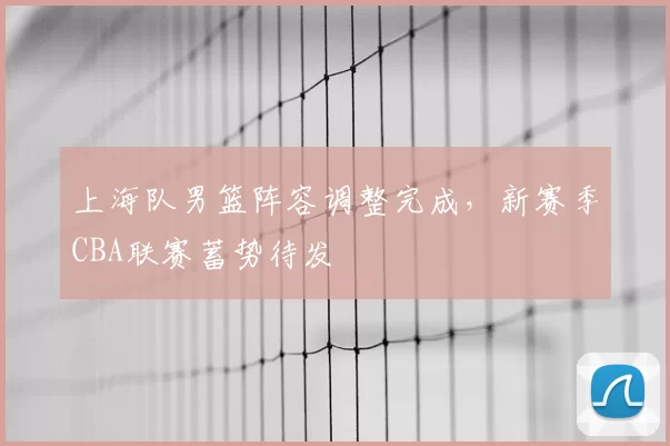 上海队男篮阵容调整完成,新赛季CBA联赛蓄势待发