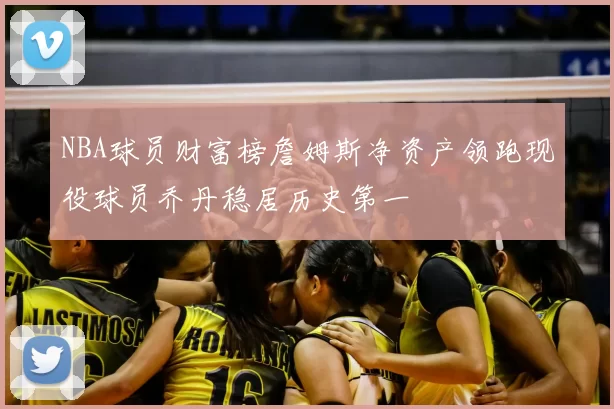 NBA球员财富榜詹姆斯净资产领跑现役球员乔丹稳居历史第一