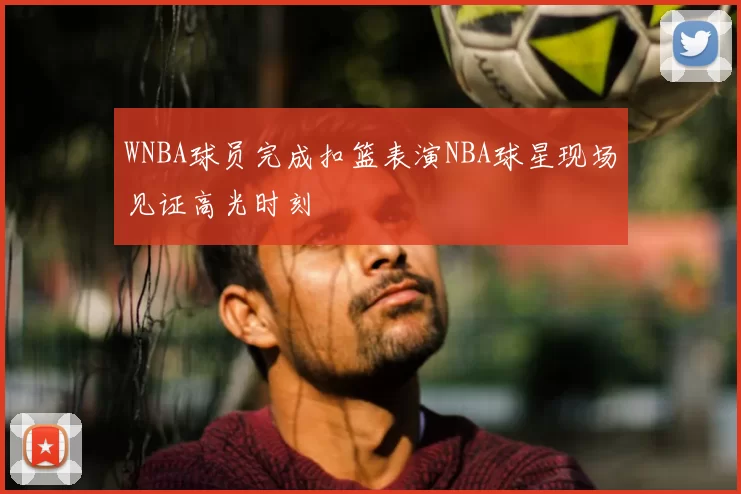 WNBA球员完成扣篮表演NBA球星现场见证高光时刻