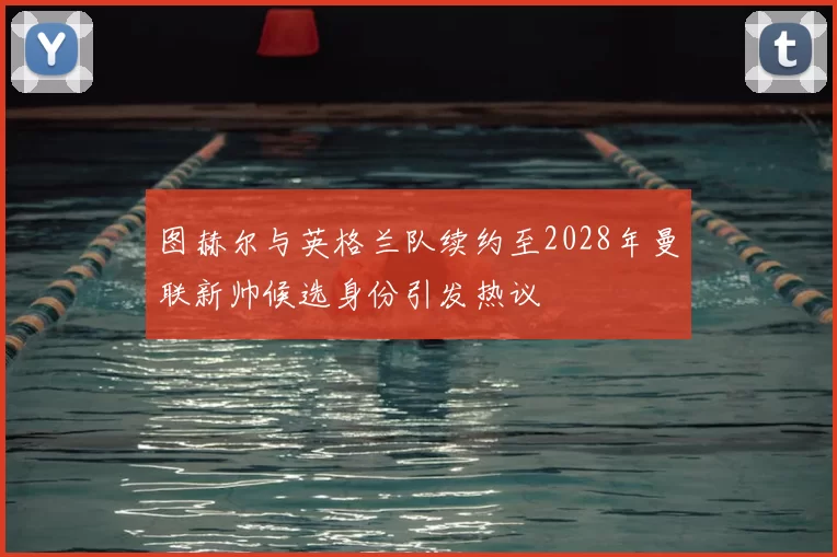 图赫尔与英格兰队续约至2028年曼联新帅候选身份引发热议