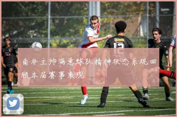南非主帅满意球队精神状态乐观回顾本届赛事表现