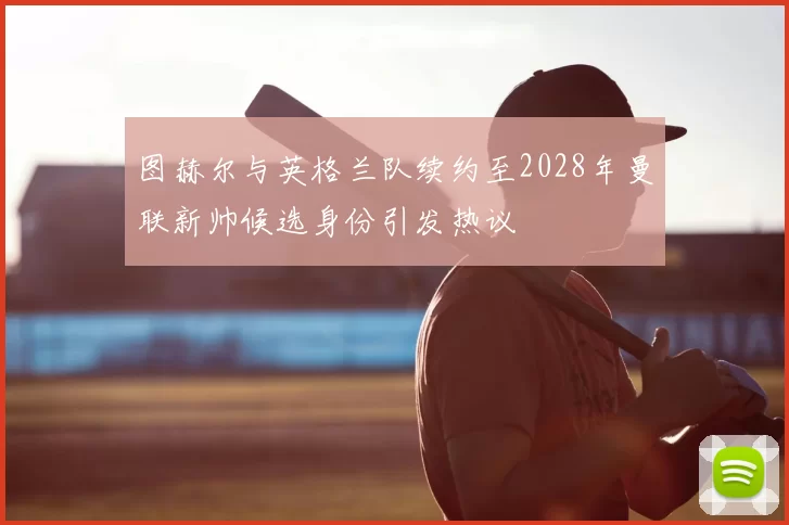 图赫尔与英格兰队续约至2028年曼联新帅候选身份引发热议