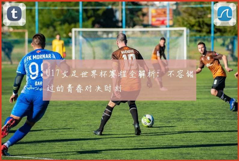 U17女足世界杯赛程全解析:不容错过的青春对决时刻