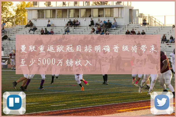 曼联重返欧冠目标明确晋级将带来至少5000万镑收入