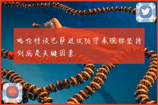 略伦特谈巴萨进攻防守表现称坚持到底是关键因素