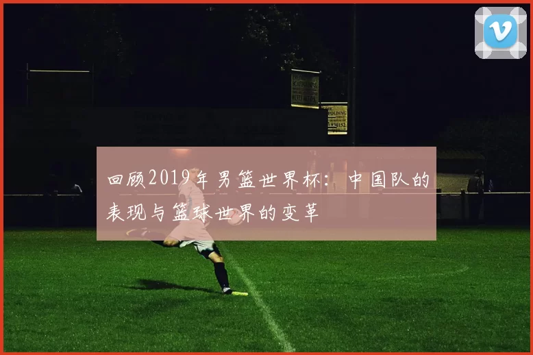 回顾2019年男篮世界杯：中国队的表现与篮球世界的变革