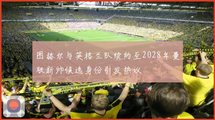图赫尔与英格兰队续约至2028年曼联新帅候选身份引发热议