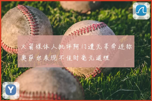 火箭媒体人批评阿门遭无辜牵连称奥萨尔表现不佳时毫无道理
