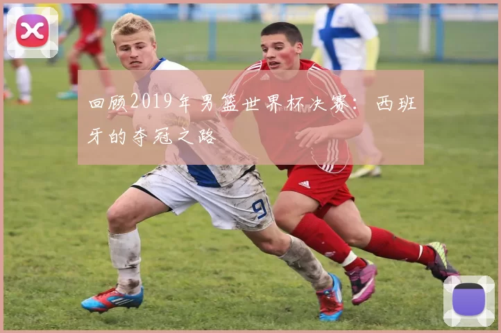 回顾2019年男篮世界杯决赛:西班牙的夺冠之路
