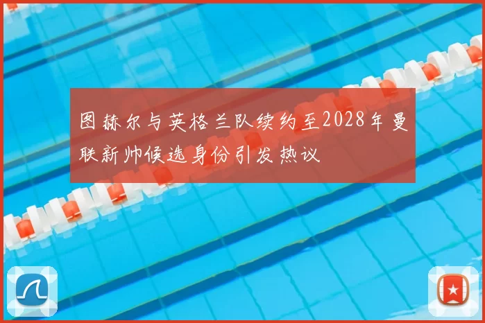 图赫尔与英格兰队续约至2028年曼联新帅候选身份引发热议