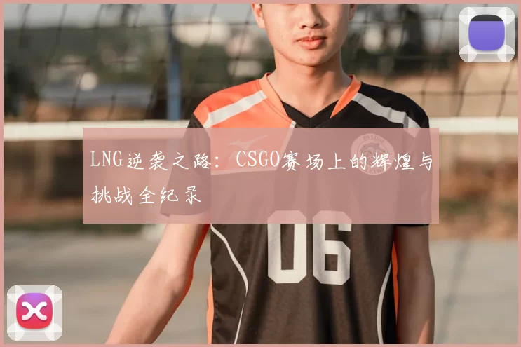 LNG逆袭之路:CSGO赛场上的辉煌与挑战全纪录