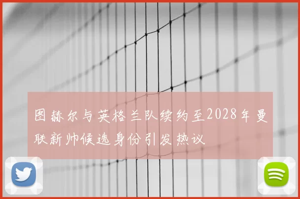 图赫尔与英格兰队续约至2028年曼联新帅候选身份引发热议