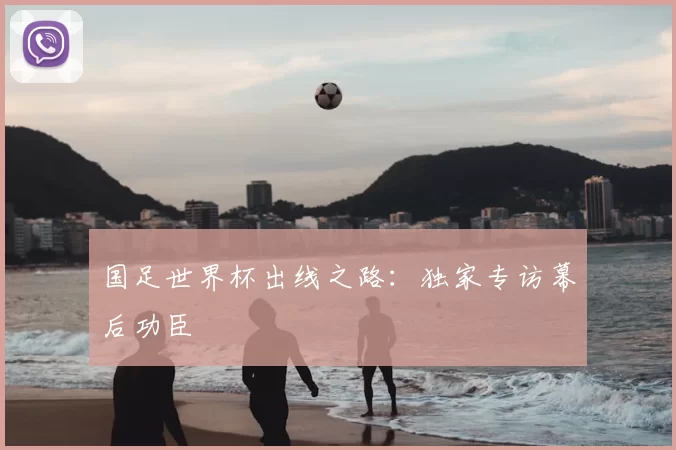国足世界杯出线之路：独家专访幕后功臣