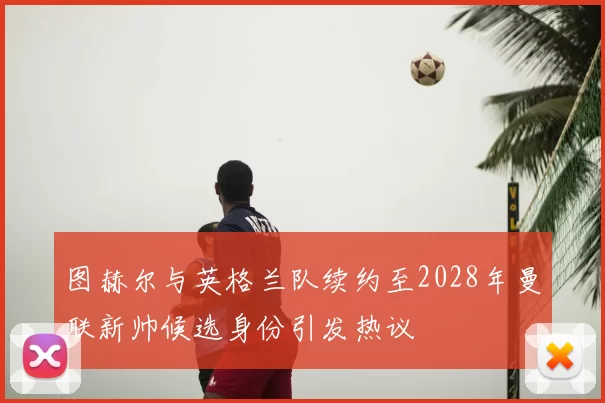图赫尔与英格兰队续约至2028年曼联新帅候选身份引发热议