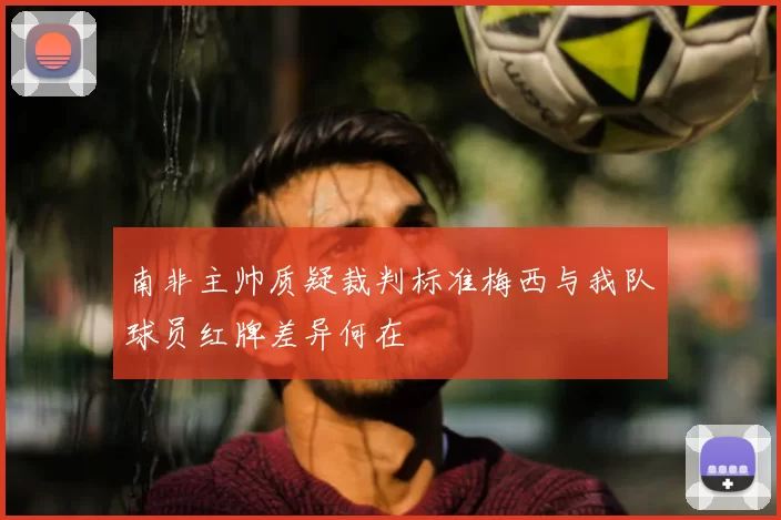 南非主帅质疑裁判标准梅西与我队球员红牌差异何在