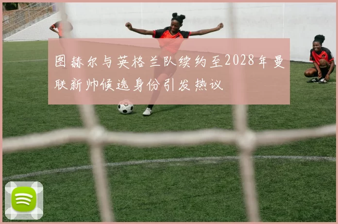 图赫尔与英格兰队续约至2028年曼联新帅候选身份引发热议
