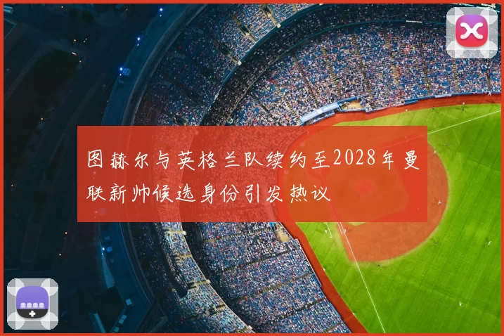 图赫尔与英格兰队续约至2028年曼联新帅候选身份引发热议