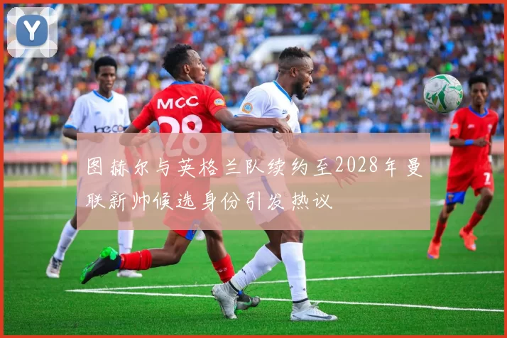 图赫尔与英格兰队续约至2028年曼联新帅候选身份引发热议
