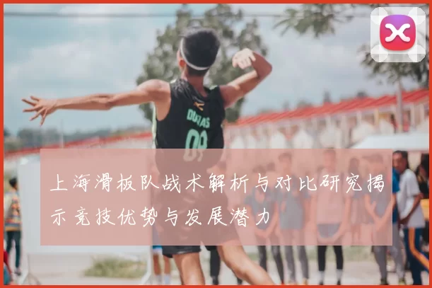 上海滑板队战术解析与对比研究揭示竞技优势与发展潜力