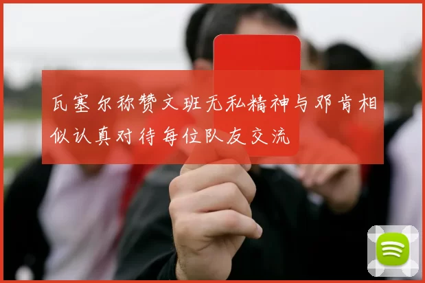 瓦塞尔称赞文班无私精神与邓肯相似认真对待每位队友交流